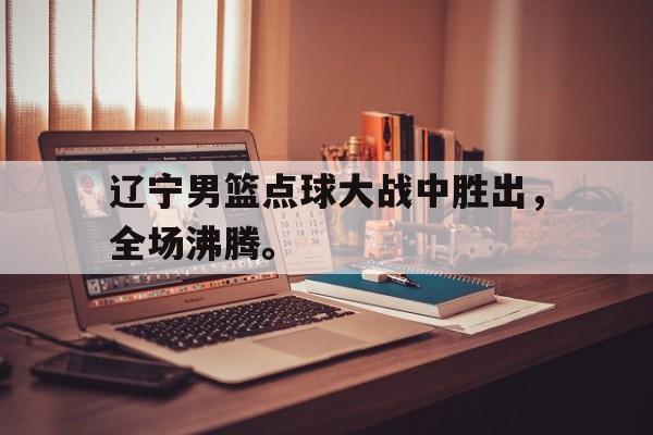 IMsports手机 app-辽宁男篮点球大战中胜出，全场沸腾。