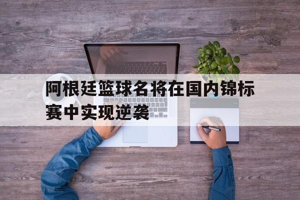 IMsports手机 app-阿根廷篮球名将在国内锦标赛中实现逆袭