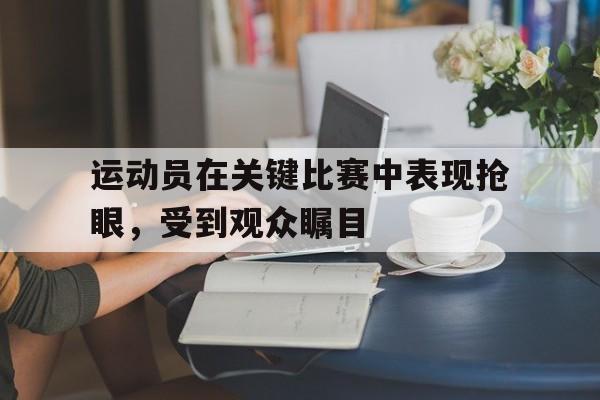 IM电竞手机app-运动员在关键比赛中表现抢眼，受到观众瞩目